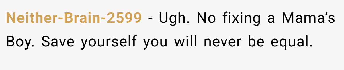 Neither-Brain-2599 − Ugh. No fixing a Mama’s Boy. Save yourself you will never be equal.