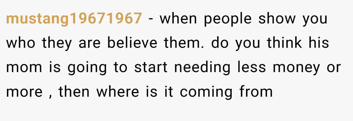 mustang19671967 − when people show you who they are believe them. do you think his mom is going to start needing less money or more , then where is it coming from