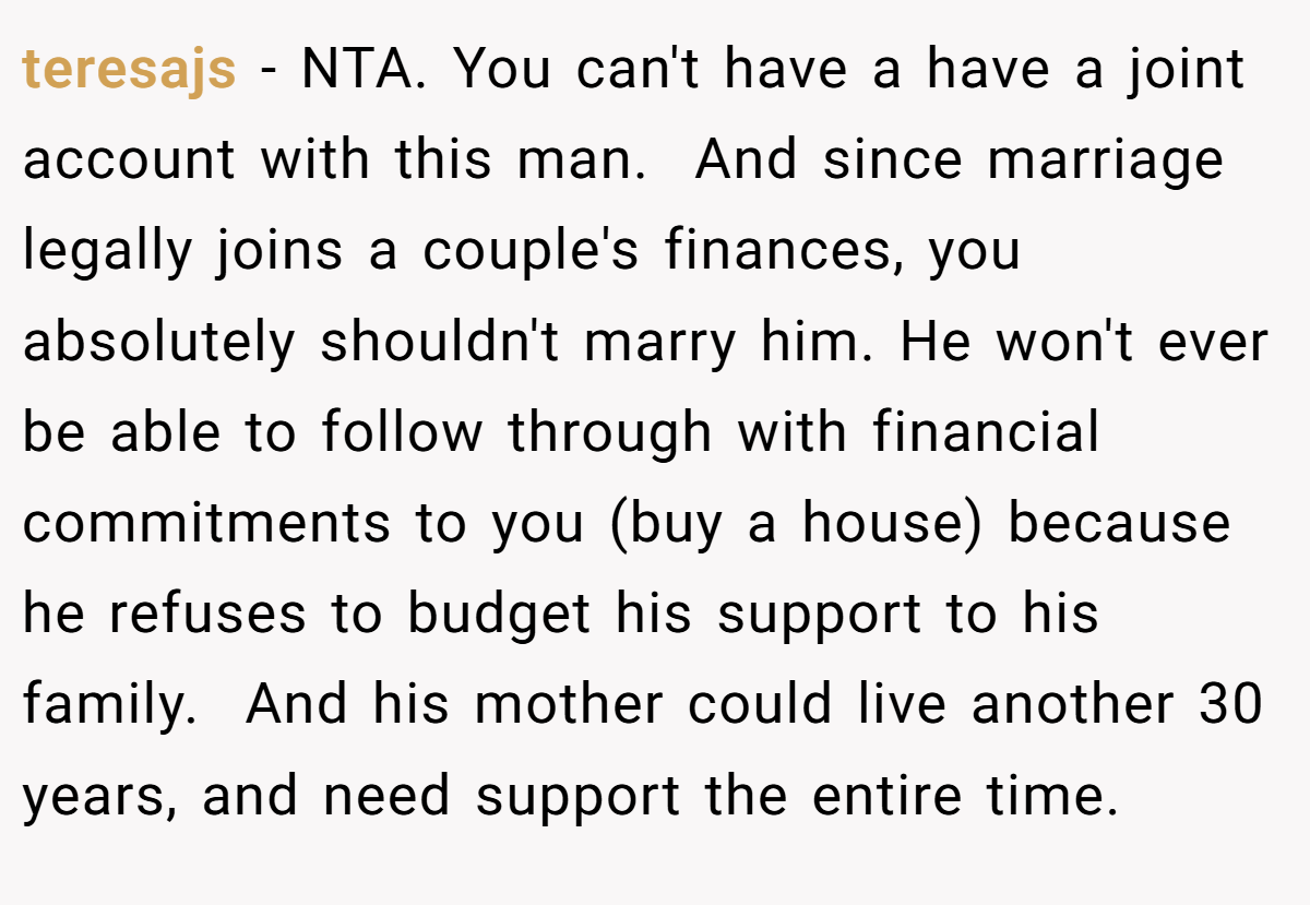 teresajs − NTA. You can't have a have a joint account with this man.  And since marriage legally joins a couple's finances, you absolutely shouldn't marry him. He won't ever be able to follow through with financial commitments to you (buy a house) because he refuses to budget his support to his family.  And his mother could live another 30 years, and need support the entire time.