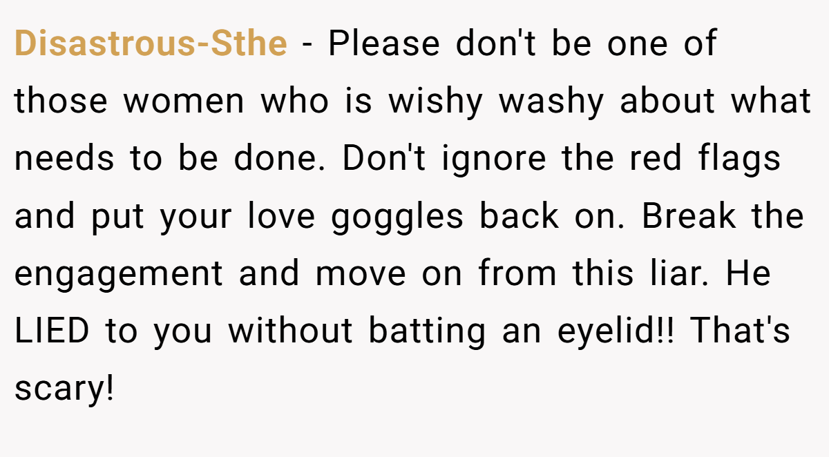 Disastrous-Sthe − Please don't be one of those women who is wishy washy about what needs to be done. Don't ignore the red flags and put your love goggles back on. Break the engagement and move on from this liar. He LIED to you without batting an eyelid!! That's scary!