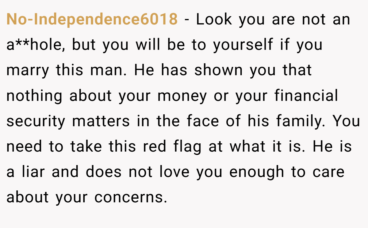 No-Independence6018 − Look you are not an a**hole, but you will be to yourself if you marry this man. He has shown you that nothing about your money or your financial security matters in the face of his family. You need to take this red flag at what it is. He is a liar and does not love you enough to care about your concerns.