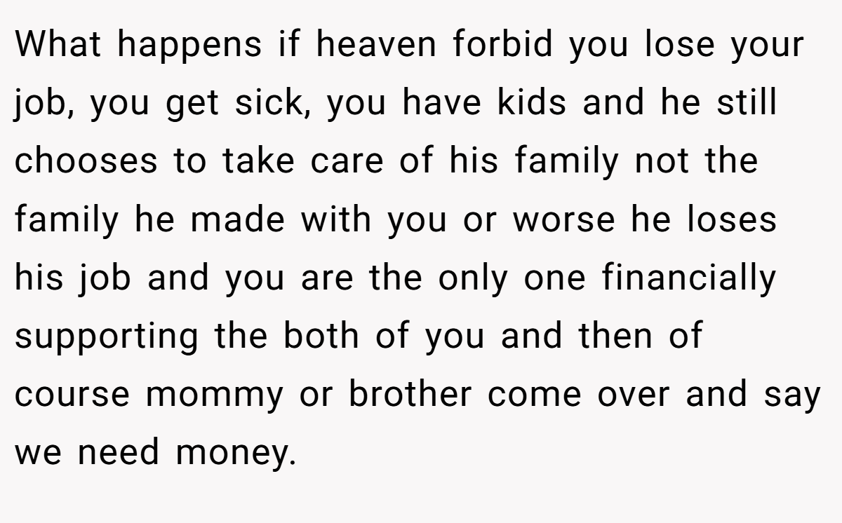 What happens if heaven forbid you lose your job, you get sick, you have kids and he still chooses to take care of his family not the family he made with you or worse he loses his job and you are the only one financially supporting the both of you and then of course mommy or brother come over and say we need money.