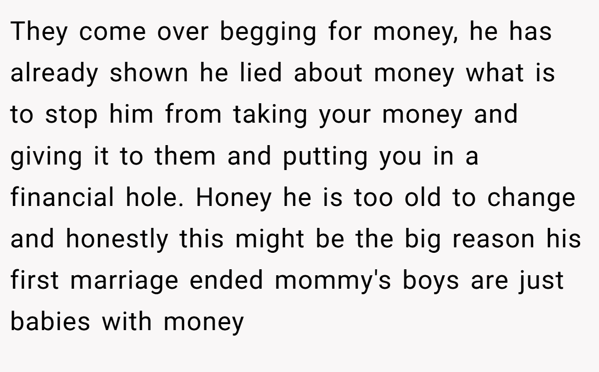 They come over begging for money, he has already shown he lied about money what is to stop him from taking your money and giving it to them and putting you in a financial hole. Honey he is too old to change and honestly this might be the big reason his first marriage ended mommy's boys are just babies with money