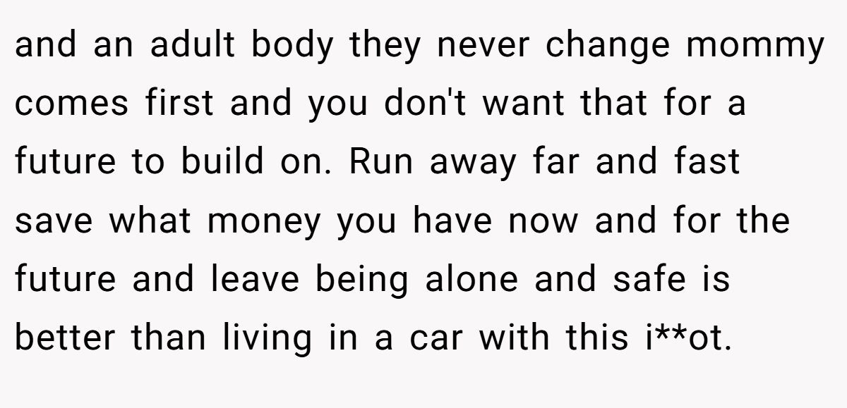and an adult body they never change mommy comes first and you don't want that for a future to build on. Run away far and fast save what money you have now and for the future and leave being alone and safe is better than living in a car with this i**ot.