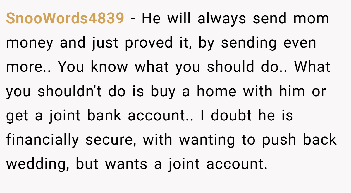 SnooWords4839 − He will always send mom money and just proved it, by sending even more.. You know what you should do.. What you shouldn't do is buy a home with him or get a joint bank account.. I doubt he is financially secure, with wanting to push back wedding, but wants a joint account.