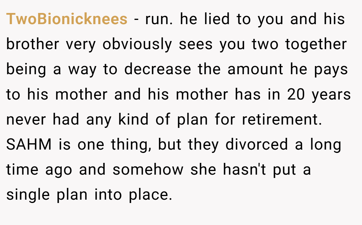 TwoBionicknees − run. he lied to you and his brother very obviously sees you two together being a way to decrease the amount he pays to his mother and his mother has in 20 years never had any kind of plan for retirement. SAHM is one thing, but they divorced a long time ago and somehow she hasn't put a single plan into place.