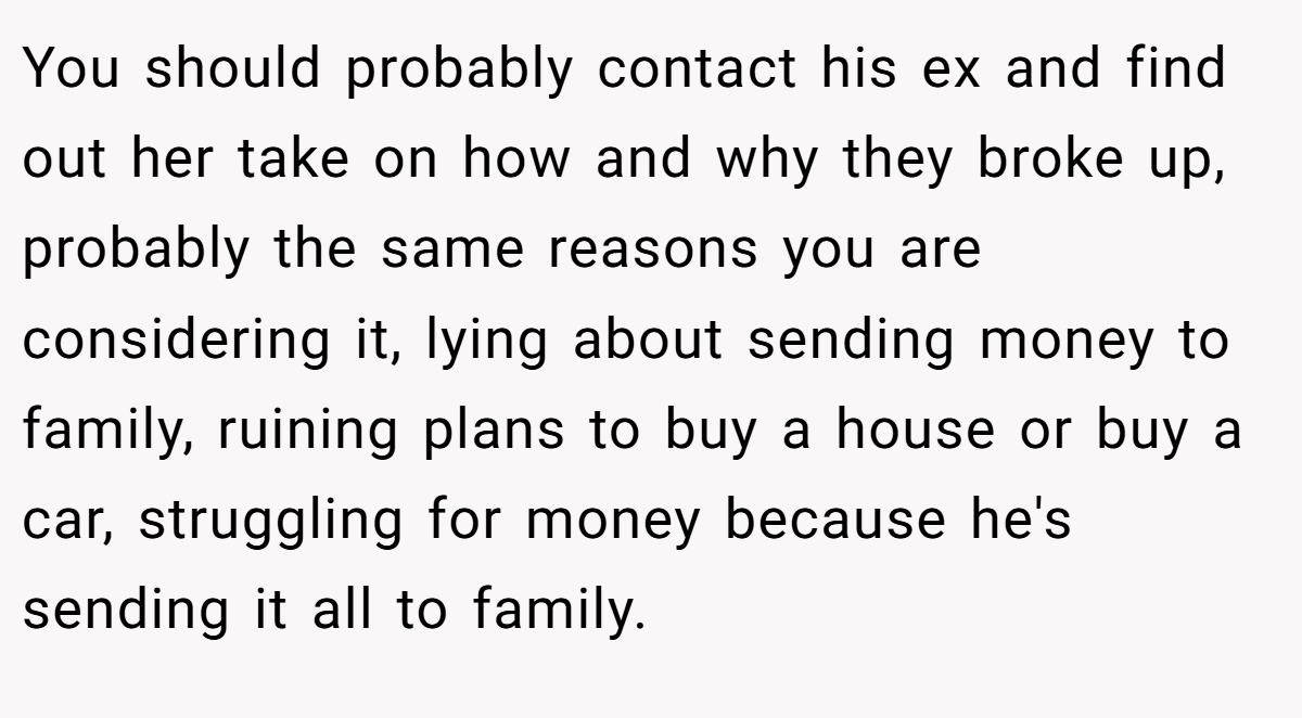 You should probably contact his ex and find out her take on how and why they broke up, probably the same reasons you are considering it, lying about sending money to family, ruining plans to buy a house or buy a car, struggling for money because he's sending it all to family.