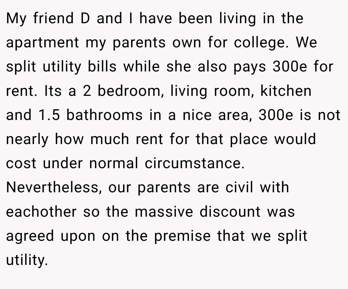 My friend D and I have been living in the apartment my parents own for college. We split utility bills while she also pays 300e for rent. Its a 2 bedroom, living room, kitchen and 1.5 bathrooms in a nice area, 300e is not nearly how much rent for that place would cost under normal circumstance. Nevertheless, our parents are civil with eachother so the massive discount was agreed upon on the premise that we split utility.