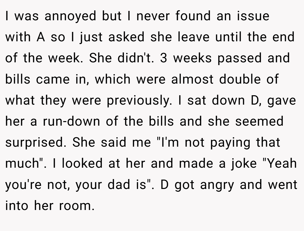 I was annoyed but I never found an issue with A so I just asked she leave until the end of the week. She didn't. 3 weeks passed and bills came in, which were almost double of what they were previously. I sat down D, gave her a run-down of the bills and she seemed surprised. She said me 