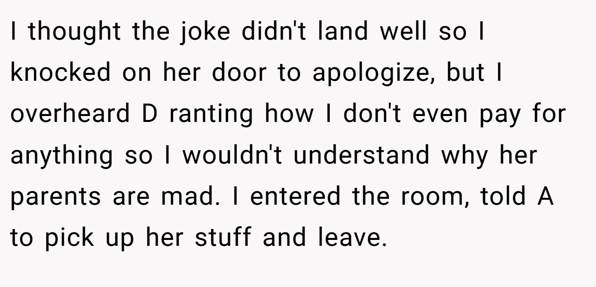 I thought the joke didn't land well so I knocked on her door to apologize, but I overheard D ranting how I don't even pay for anything so I wouldn't understand why her parents are mad. I entered the room, told A to pick up her stuff and leave.
