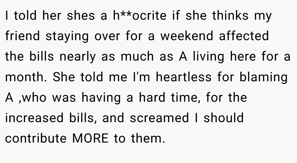 I told her shes a h**ocrite if she thinks my friend staying over for a weekend affected the bills nearly as much as A living here for a month. She told me I'm heartless for blaming A ,who was having a hard time, for the increased bills, and screamed I should contribute MORE to them.