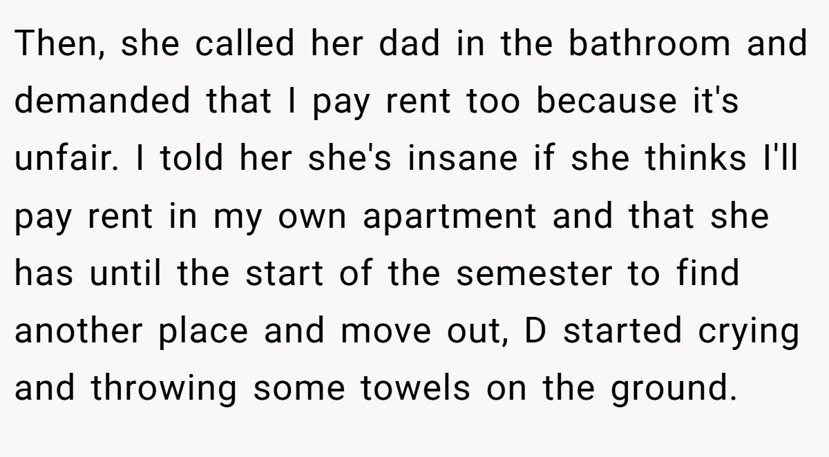 Then, she called her dad in the bathroom and demanded that I pay rent too because it's unfair. I told her she's insane if she thinks I'll pay rent in my own apartment and that she has until the start of the semester to find another place and move out, D started crying and throwing some towels on the ground.