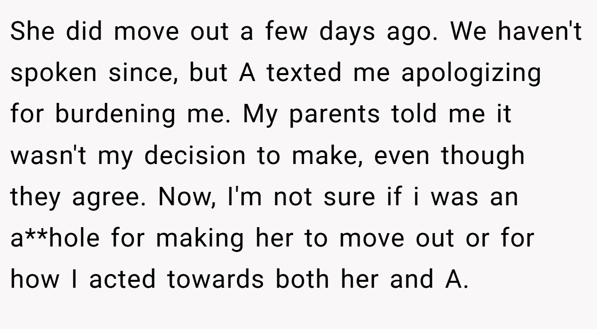 She did move out a few days ago. We haven't spoken since, but A texted me apologizing for burdening me. My parents told me it wasn't my decision to make, even though they agree. Now, I'm not sure if i was an a**hole for making her to move out or for how I acted towards both her and A.