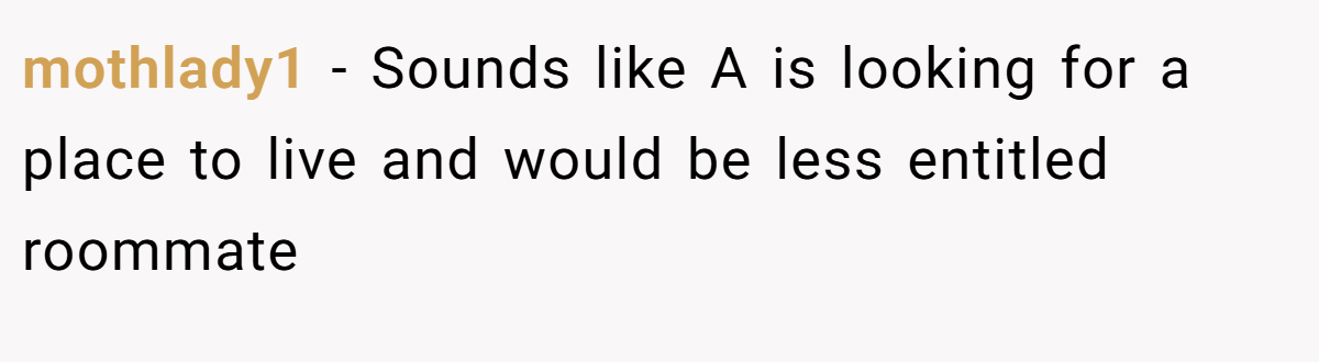 mothlady1 − Sounds like A is looking for a place to live and would be less entitled roommate