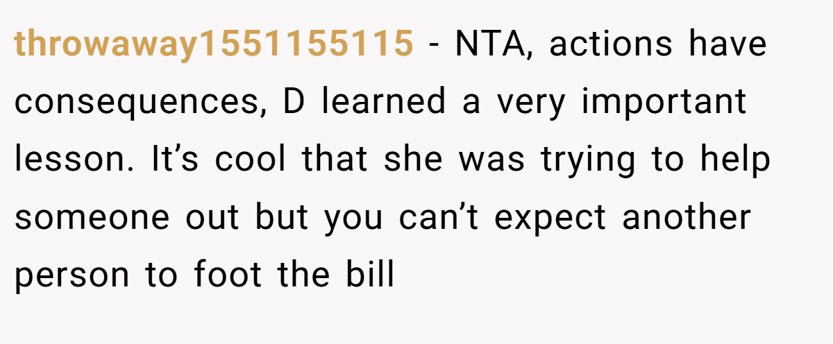 throwaway1551155115 − NTA, actions have consequences, D learned a very important lesson. It’s cool that she was trying to help someone out but you can’t expect another person to foot the bill
