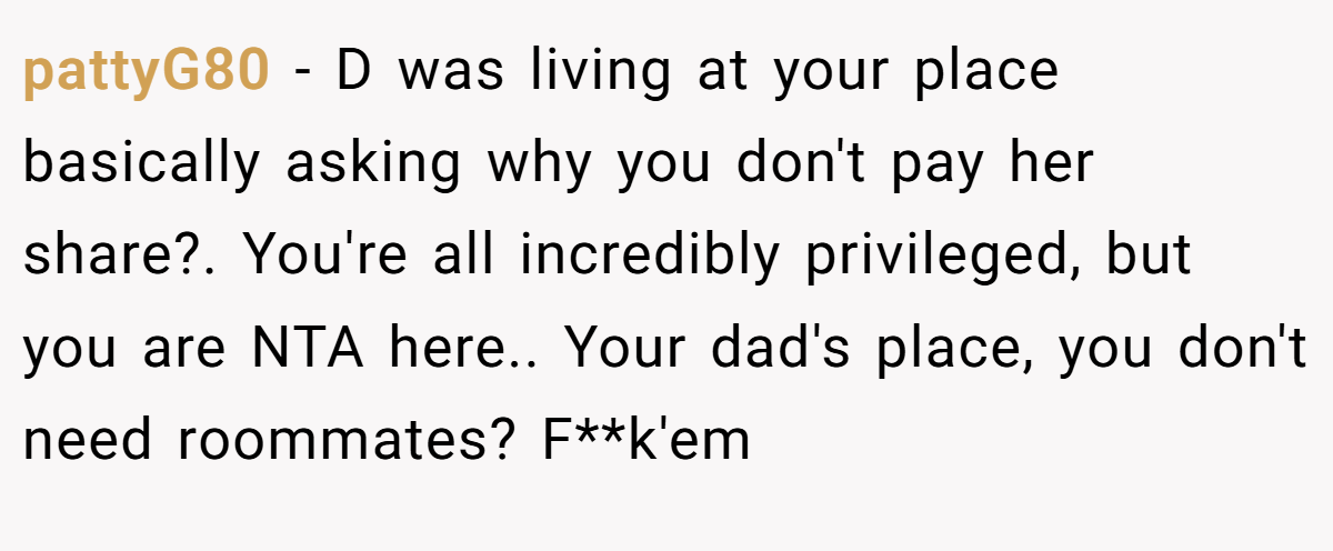 pattyG80 − D was living at your place basically asking why you don't pay her share?. You're all incredibly privileged, but you are NTA here.. Your dad's place, you don't need roommates? F**k'em