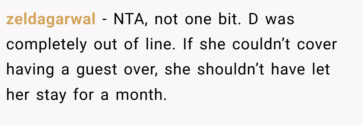 zeldagarwal − NTA, not one bit. D was completely out of line. If she couldn’t cover having a guest over, she shouldn’t have let her stay for a month.