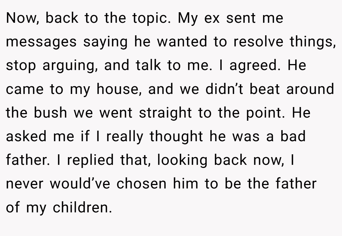 Now, back to the topic. My ex sent me messages saying he wanted to resolve things, stop arguing, and talk to me. I agreed. He came to my house, and we didn’t beat around the bush we went straight to the point. He asked me if I really thought he was a bad father. I replied that, looking back now, I never would’ve chosen him to be the father of my children.