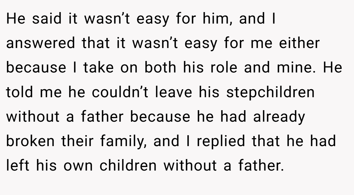 He said it wasn’t easy for him, and I answered that it wasn’t easy for me either because I take on both his role and mine. He told me he couldn’t leave his stepchildren without a father because he had already broken their family, and I replied that he had left his own children without a father.
