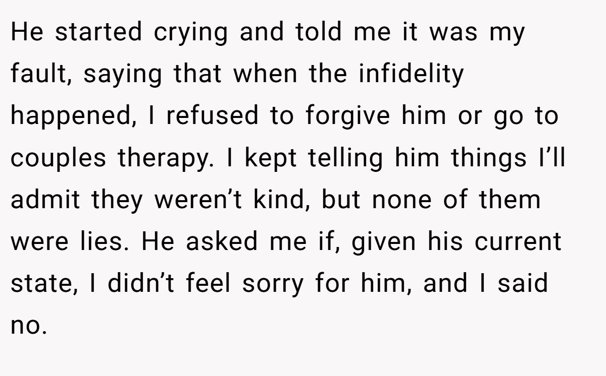 He started crying and told me it was my fault, saying that when the infidelity happened, I refused to forgive him or go to couples therapy. I kept telling him things I’ll admit they weren’t kind, but none of them were lies. He asked me if, given his current state, I didn’t feel sorry for him, and I said no.