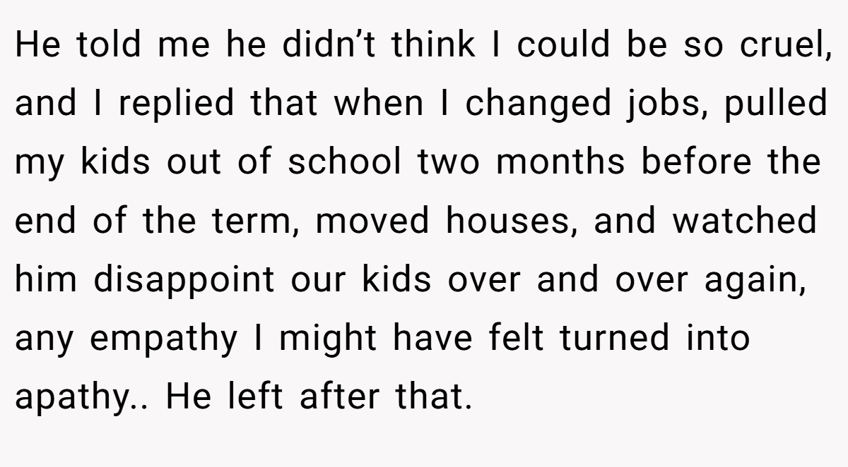 He told me he didn’t think I could be so cruel, and I replied that when I changed jobs, pulled my kids out of school two months before the end of the term, moved houses, and watched him disappoint our kids over and over again, any empathy I might have felt turned into apathy.. He left after that.