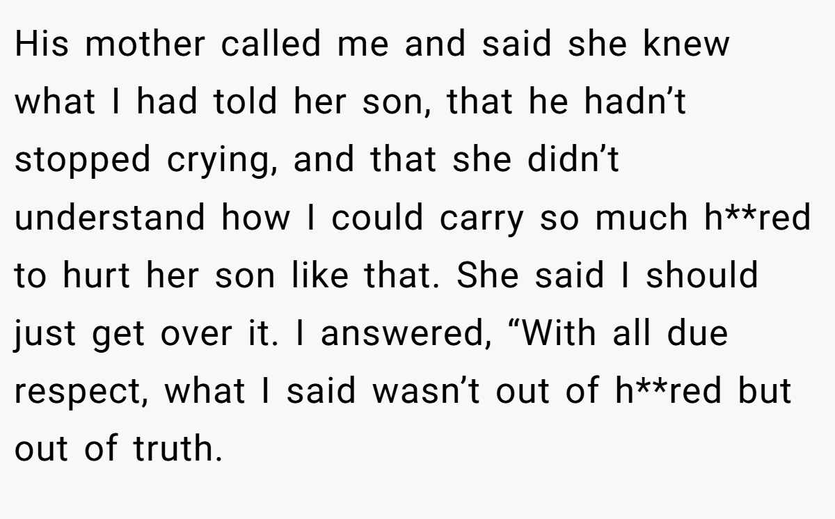 His mother called me and said she knew what I had told her son, that he hadn’t stopped crying, and that she didn’t understand how I could carry so much h**red to hurt her son like that. She said I should just get over it. I answered, “With all due respect, what I said wasn’t out of h**red but out of truth.