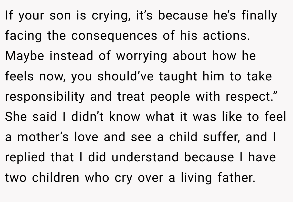 If your son is crying, it’s because he’s finally facing the consequences of his actions. Maybe instead of worrying about how he feels now, you should’ve taught him to take responsibility and treat people with respect.” She said I didn’t know what it was like to feel a mother’s love and see a child suffer, and I replied that I did understand because I have two children who cry over a living father.