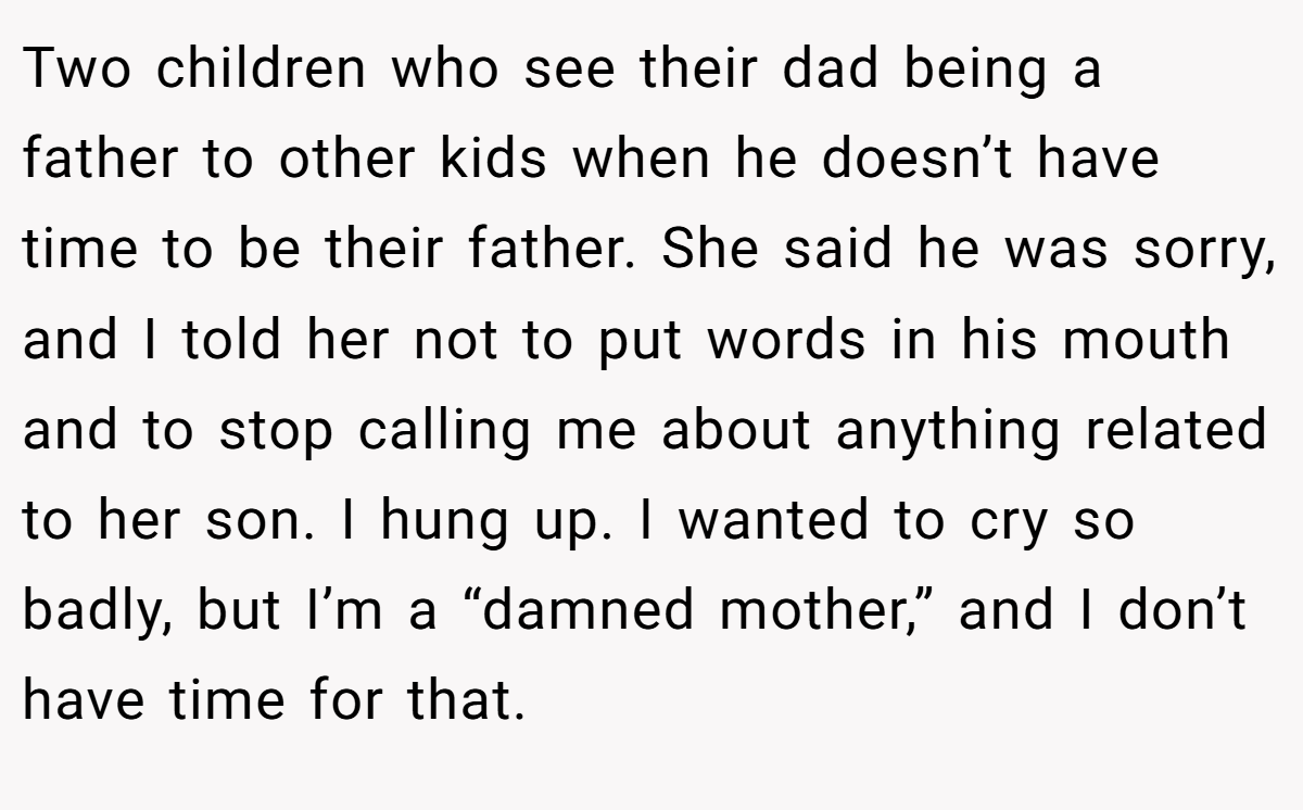 Two children who see their dad being a father to other kids when he doesn’t have time to be their father. She said he was sorry, and I told her not to put words in his mouth and to stop calling me about anything related to her son. I hung up. I wanted to cry so badly, but I’m a “damned mother,” and I don’t have time for that.