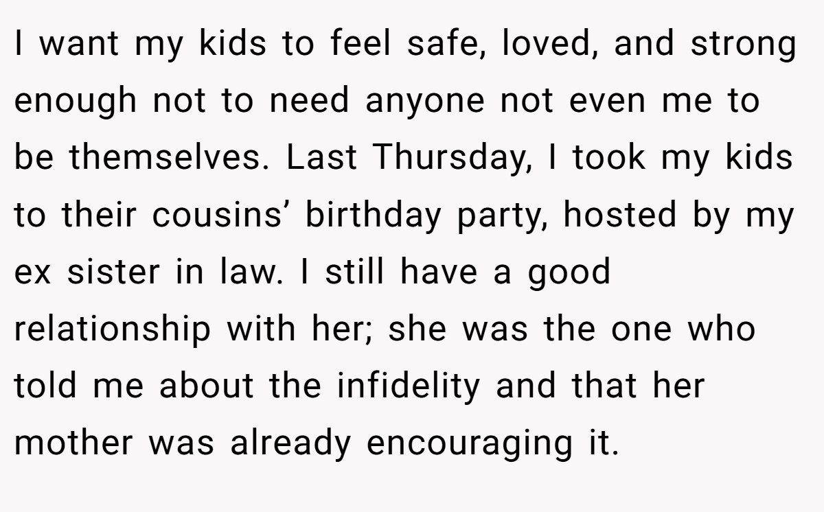I want my kids to feel safe, loved, and strong enough not to need anyone not even me to be themselves. Last Thursday, I took my kids to their cousins’ birthday party, hosted by my ex sister in law. I still have a good relationship with her; she was the one who told me about the infidelity and that her mother was already encouraging it.