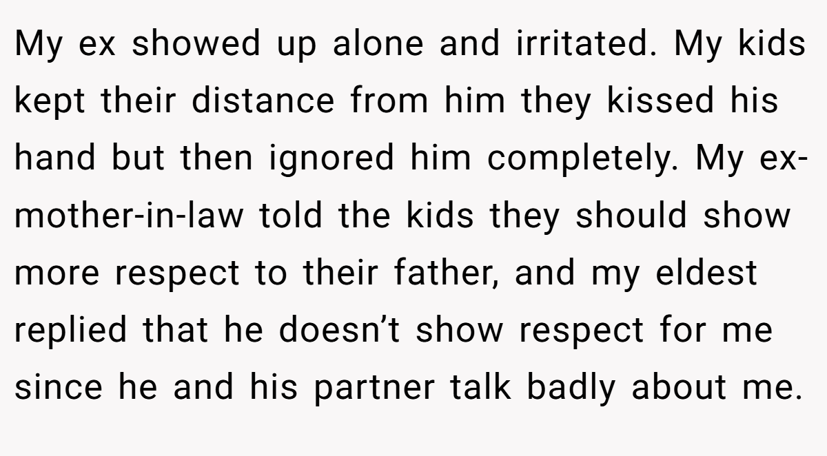 My ex showed up alone and irritated. My kids kept their distance from him they kissed his hand but then ignored him completely. My ex-mother-in-law told the kids they should show more respect to their father, and my eldest replied that he doesn’t show respect for me since he and his partner talk badly about me.