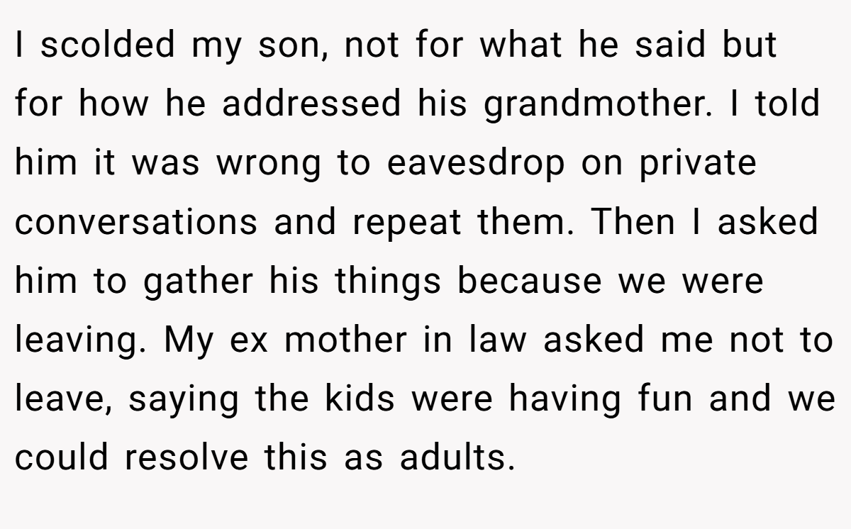 I scolded my son, not for what he said but for how he addressed his grandmother. I told him it was wrong to eavesdrop on private conversations and repeat them. Then I asked him to gather his things because we were leaving. My ex mother in law asked me not to leave, saying the kids were having fun and we could resolve this as adults.