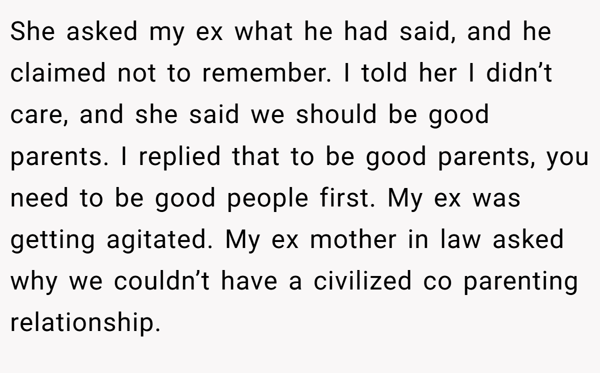 She asked my ex what he had said, and he claimed not to remember. I told her I didn’t care, and she said we should be good parents. I replied that to be good parents, you need to be good people first. My ex was getting agitated. My ex mother in law asked why we couldn’t have a civilized co parenting relationship.