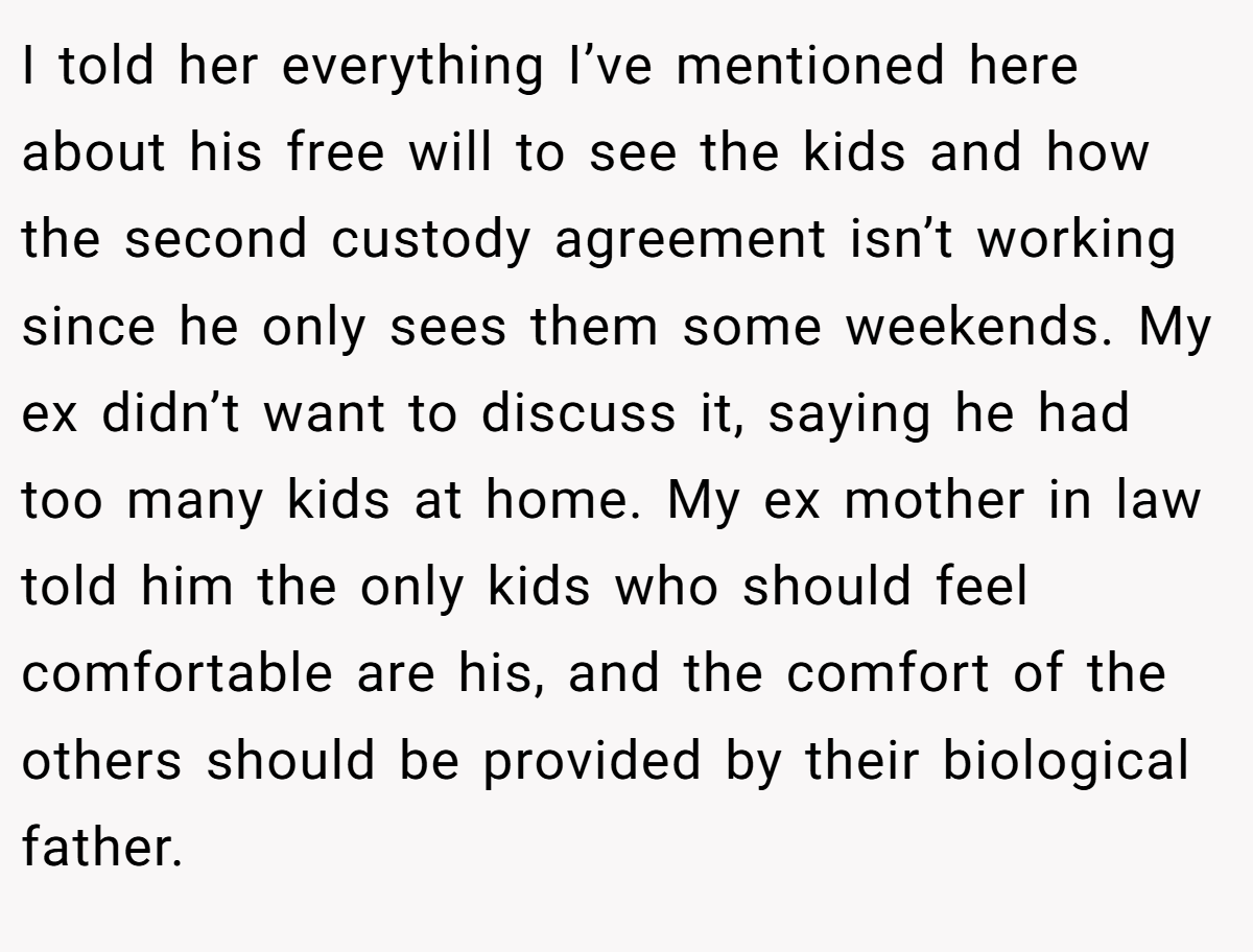 I told her everything I’ve mentioned here about his free will to see the kids and how the second custody agreement isn’t working since he only sees them some weekends. My ex didn’t want to discuss it, saying he had too many kids at home. My ex mother in law told him the only kids who should feel comfortable are his, and the comfort of the others should be provided by their biological father.