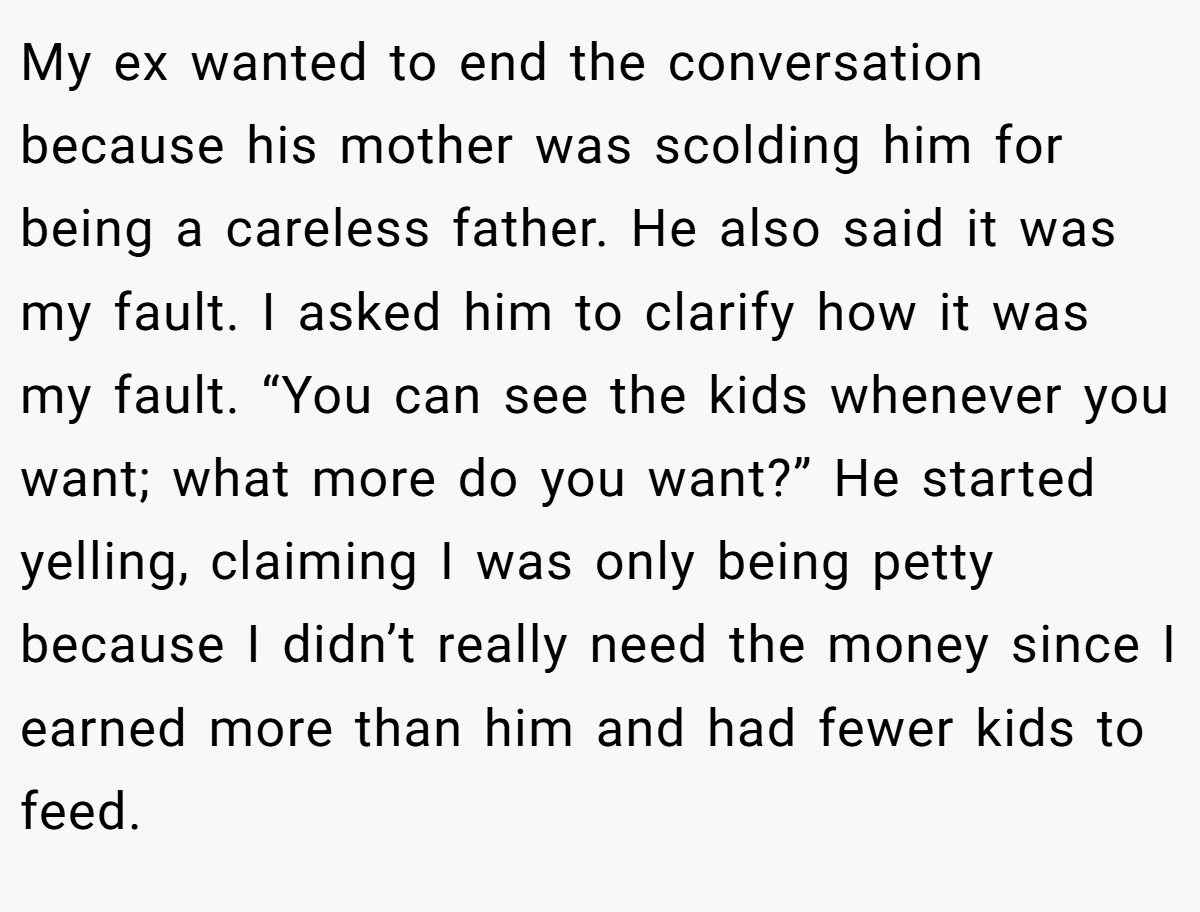 My ex wanted to end the conversation because his mother was scolding him for being a careless father. He also said it was my fault. I asked him to clarify how it was my fault. “You can see the kids whenever you want; what more do you want?” He started yelling, claiming I was only being petty because I didn’t really need the money since I earned more than him and had fewer kids to feed.