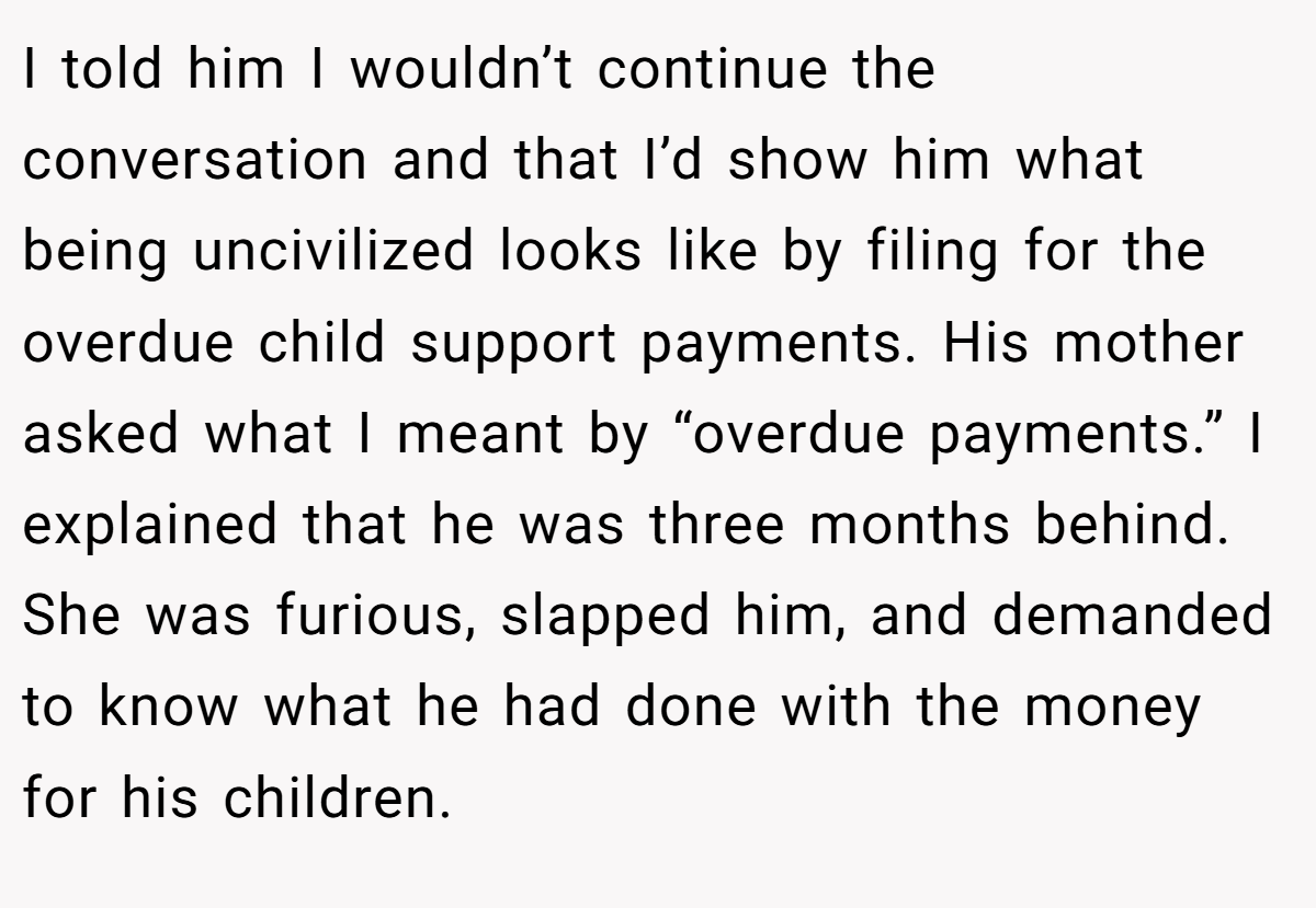 I told him I wouldn’t continue the conversation and that I’d show him what being uncivilized looks like by filing for the overdue child support payments. His mother asked what I meant by “overdue payments.” I explained that he was three months behind. She was furious, slapped him, and demanded to know what he had done with the money for his children.