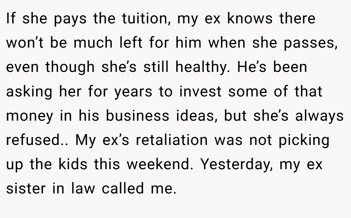 If she pays the tuition, my ex knows there won’t be much left for him when she passes, even though she’s still healthy. He’s been asking her for years to invest some of that money in his business ideas, but she’s always refused.. My ex’s retaliation was not picking up the kids this weekend. Yesterday, my ex sister in law called me.