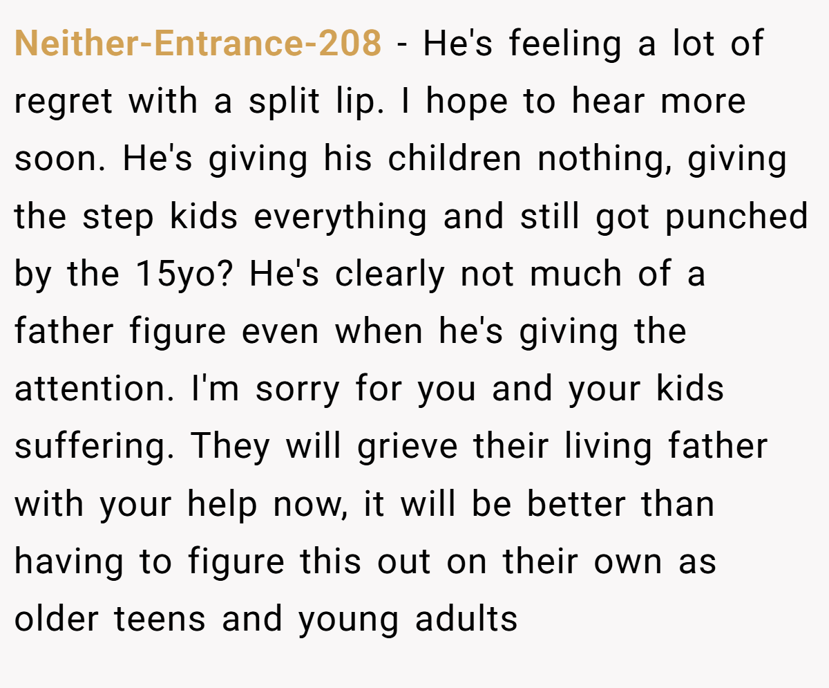 Neither-Entrance-208 − He's feeling a lot of regret with a split lip. I hope to hear more soon. He's giving his children nothing, giving the step kids everything and still got punched by the 15yo? He's clearly not much of a father figure even when he's giving the attention. I'm sorry for you and your kids suffering. They will grieve their living father with your help now, it will be better than having to figure this out on their own as older teens and young adults