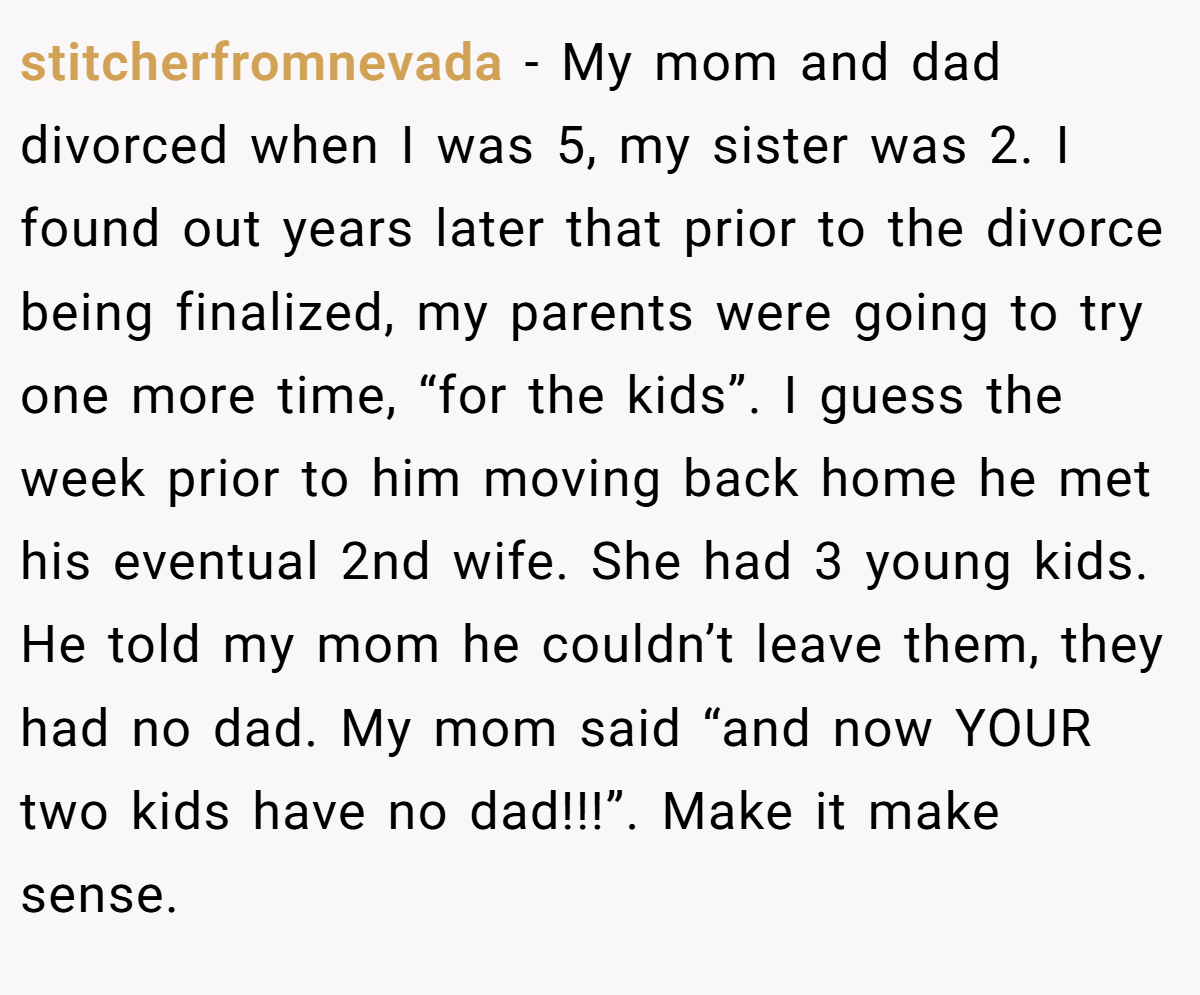 stitcherfromnevada − My mom and dad divorced when I was 5, my sister was 2. I found out years later that prior to the divorce being finalized, my parents were going to try one more time, “for the kids”. I guess the week prior to him moving back home he met his eventual 2nd wife. She had 3 young kids. He told my mom he couldn’t leave them, they had no dad. My mom said “and now YOUR two kids have no dad!!!”. Make it make sense.