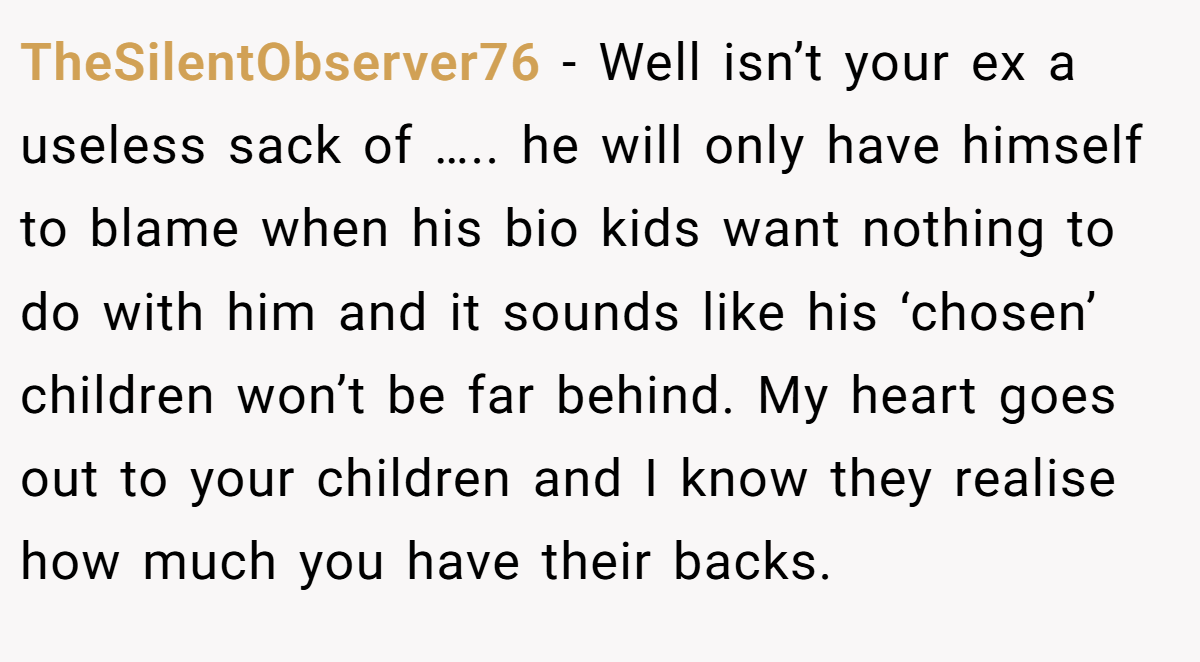 TheSilentObserver76 − Well isn’t your ex a useless sack of ….. he will only have himself to blame when his bio kids want nothing to do with him and it sounds like his ‘chosen’ children won’t be far behind. My heart goes out to your children and I know they realise how much you have their backs.