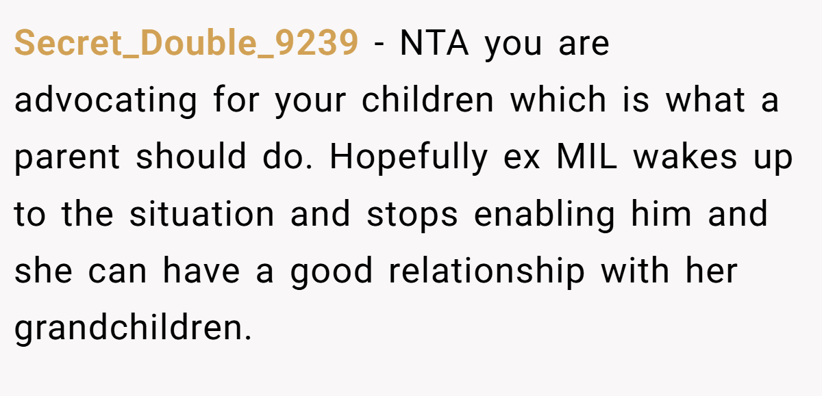 Secret_Double_9239 − NTA you are advocating for your children which is what a parent should do. Hopefully ex MIL wakes up to the situation and stops enabling him and she can have a good relationship with her grandchildren.