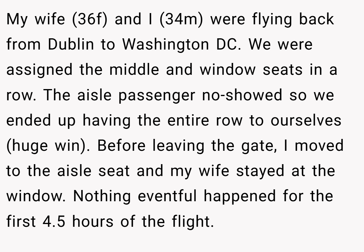 My wife (36f) and I (34m) were flying back from Dublin to Washington DC. We were assigned the middle and window seats in a row. The aisle passenger no-showed so we ended up having the entire row to ourselves (huge win). Before leaving the gate, I moved to the aisle seat and my wife stayed at the window. Nothing eventful happened for the first 4.5 hours of the flight.