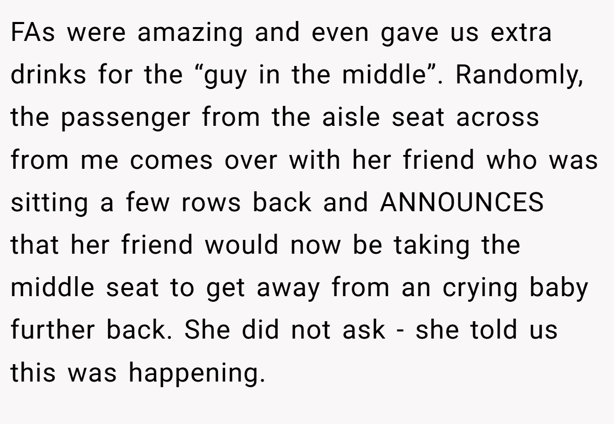 FAs were amazing and even gave us extra drinks for the “guy in the middle”. Randomly, the passenger from the aisle seat across from me comes over with her friend who was sitting a few rows back and ANNOUNCES that her friend would now be taking the middle seat to get away from an crying baby further back. She did not ask - she told us this was happening.