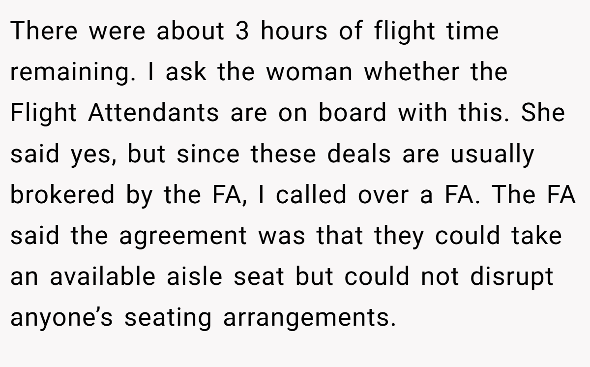 There were about 3 hours of flight time remaining. I ask the woman whether the Flight Attendants are on board with this. She said yes, but since these deals are usually brokered by the FA, I called over a FA. The FA said the agreement was that they could take an available aisle seat but could not disrupt anyone’s seating arrangements.