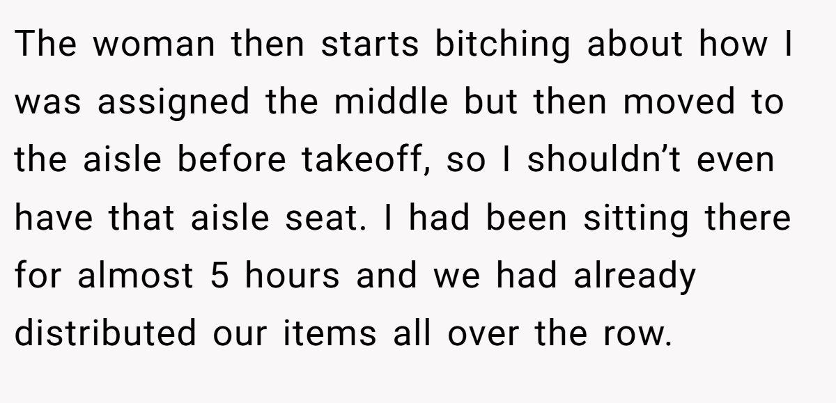 The woman then starts bitching about how I was assigned the middle but then moved to the aisle before takeoff, so I shouldn’t even have that aisle seat. I had been sitting there for almost 5 hours and we had already distributed our items all over the row.