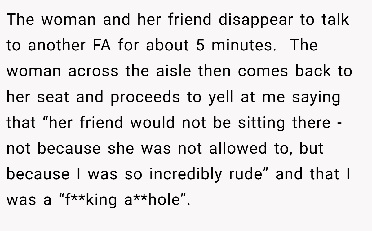 The woman and her friend disappear to talk to another FA for about 5 minutes.  The woman across the aisle then comes back to her seat and proceeds to yell at me saying that “her friend would not be sitting there - not because she was not allowed to, but because I was so incredibly rude” and that I was a “f**king a**hole”.