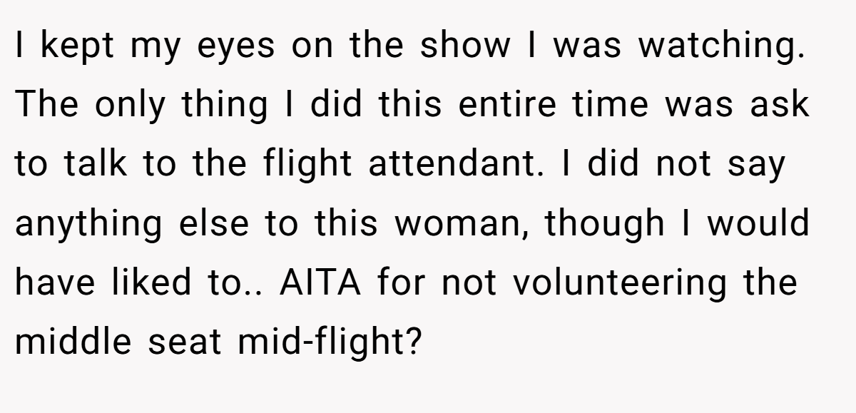 I kept my eyes on the show I was watching. The only thing I did this entire time was ask to talk to the flight attendant. I did not say anything else to this woman, though I would have liked to.. AITA for not volunteering the middle seat mid-flight?