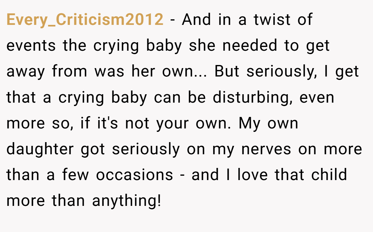 Every_Criticism2012 − And in a twist of events the crying baby she needed to get away from was her own... But seriously, I get that a crying baby can be disturbing, even more so, if it's not your own. My own daughter got seriously on my nerves on more than a few occasions - and I love that child more than anything!