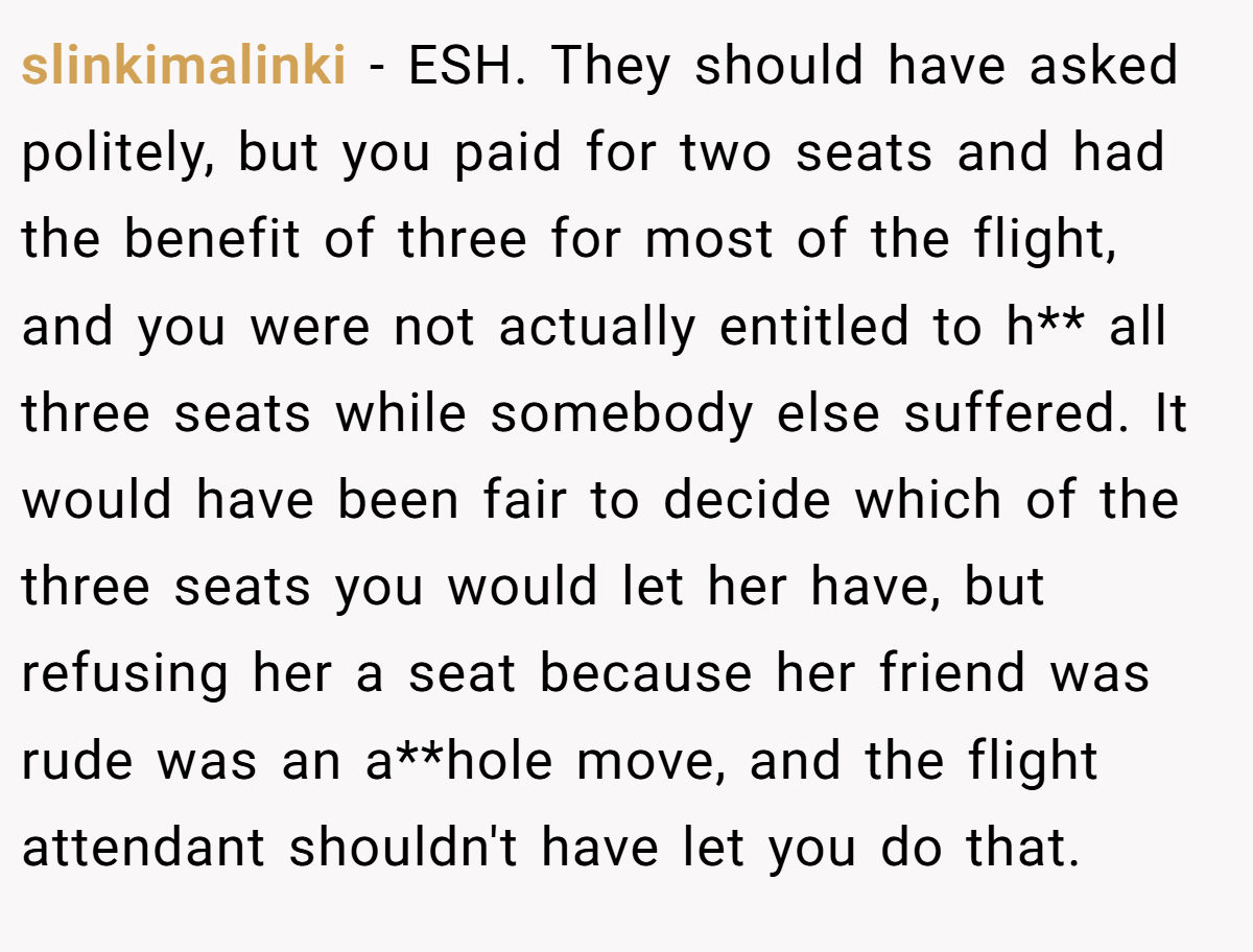 slinkimalinki − ESH. They should have asked politely, but you paid for two seats and had the benefit of three for most of the flight, and you were not actually entitled to h** all three seats while somebody else suffered. It would have been fair to decide which of the three seats you would let her have, but refusing her a seat because her friend was rude was an a**hole move, and the flight attendant shouldn't have let you do that.