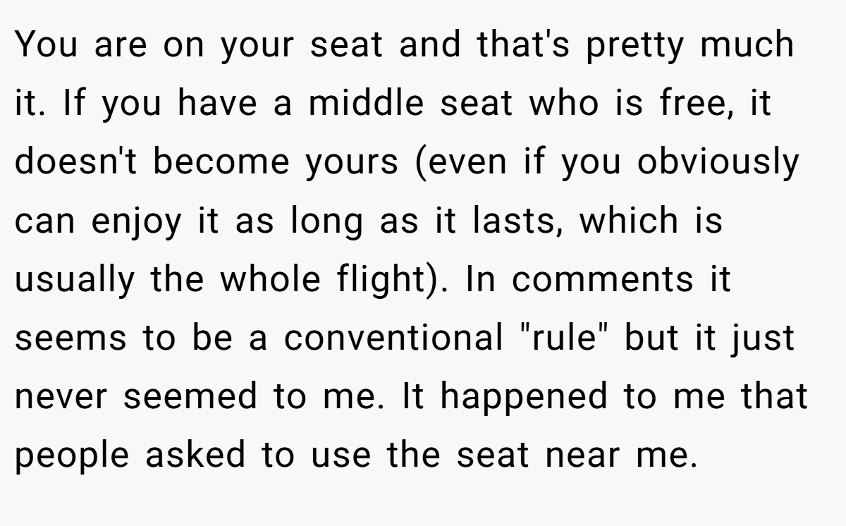 You are on your seat and that's pretty much it. If you have a middle seat who is free, it doesn't become yours (even if you obviously can enjoy it as long as it lasts, which is usually the whole flight). In comments it seems to be a conventional 