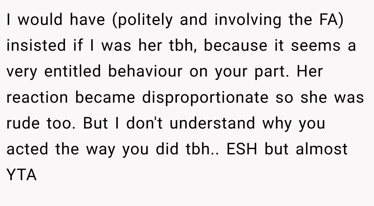 I would have (politely and involving the FA) insisted if I was her tbh, because it seems a very entitled behaviour on your part. Her reaction became disproportionate so she was rude too. But I don't understand why you acted the way you did tbh.. ESH but almost YTA